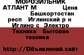 МОРОЗИЛЬНИК АТЛАНТ М-7184-003 › Цена ­ 14 000 - Башкортостан респ., Иглинский р-н, Иглино с. Электро-Техника » Бытовая техника   